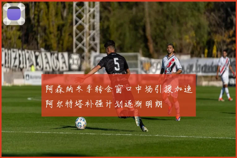 阿森纳冬季转会窗口中场引援加速阿尔特塔补强计划逐渐明朗